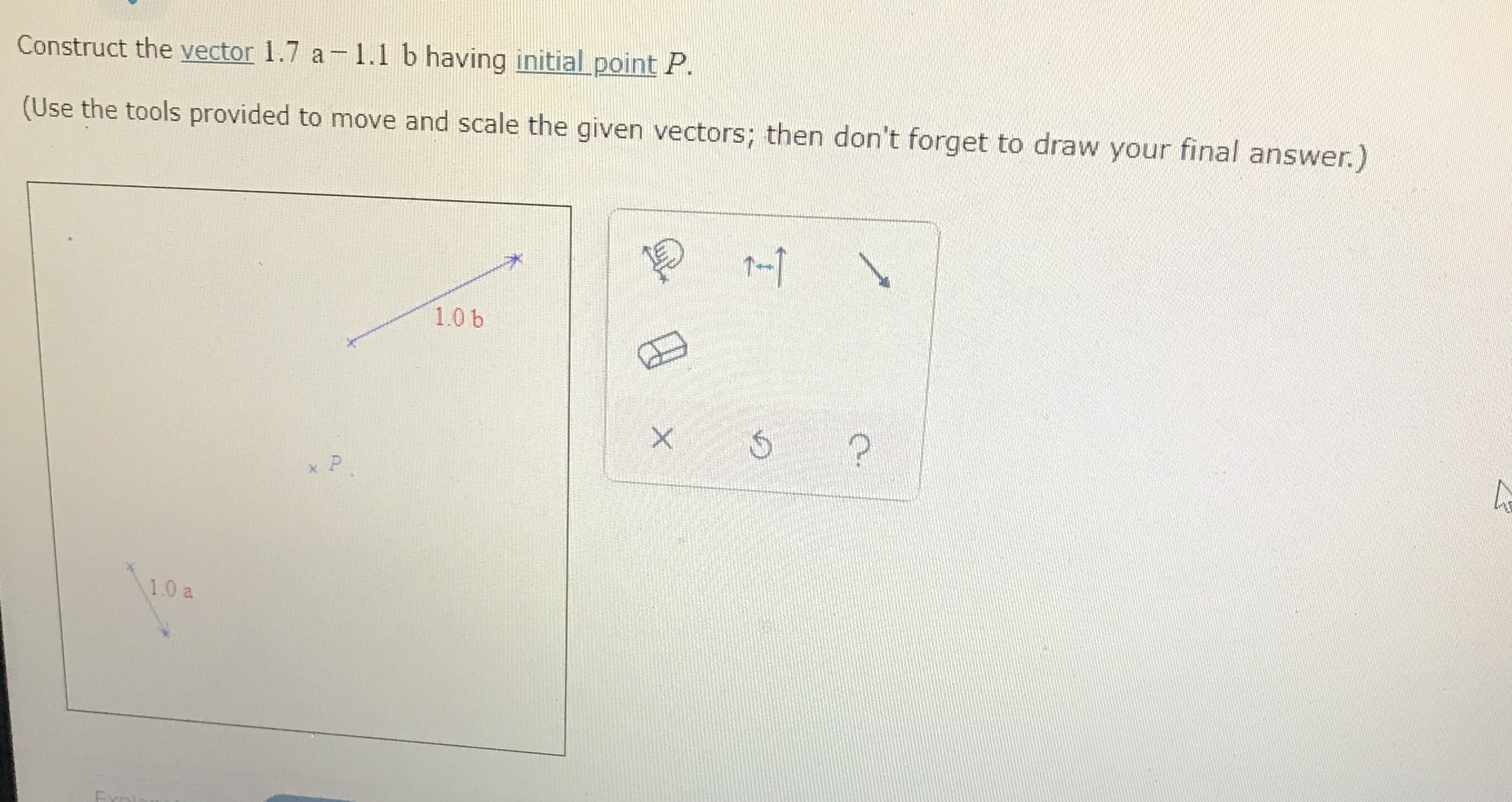 Construct the vector 1.7 a 1.1 b having initial point P.
(Use the tools provided to move and scale the given vectors; then don't forget to draw your final answer.)
