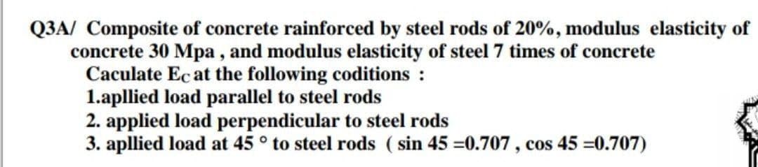 Q3A/ Composite of concrete rainforced by steel rods of 20%, modulus elasticity of
concrete 30 Mpa , and modulus elasticity of steel 7 times of concrete
Caculate Ec at the following coditions :
1.apllied load parallel to steel rods
2. applied load perpendicular to steel rods
3. apllied load at 45 ° to steel rods ( sin 45 =0.707 , cos 45 =0.707)
