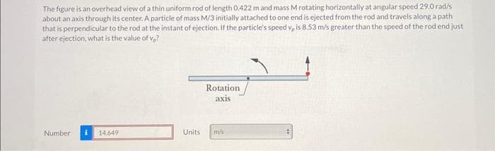 The figure is an overhead view of a thin uniform rod of length 0.422 m and mass M rotating horizontally at angular speed 29.0rad/s
about an axis through its center. A particle of mass M/3 initially attached to one end is ejected from the rod and travels along a path
that is perpendicular to the rod at the instant of ejection. If the particle's speed v, is 8.53 m/s greater than the speed of the rod end just
after ejection, what is the value of vp?
Number
14.649
Units
Rotation.
axis
mv/s