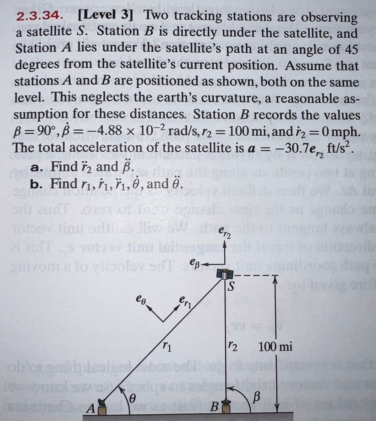 2.3.34. [Level 3] Two tracking stations are observing
a satellite S. Station B is directly under the satellite, and
Station A lies under the satellite's path at an angle of 45
degrees from the satellite's current position. Assume that
stations A and B are positioned as shown, both on the same
level. This neglects the earth's curvature, a reasonable as-
sumption for these distances. Station B records the values
B= 90°, B = -4.88 x 10-2 rad/s, r2 = 100 mi, and i2 =0 mph
The total acceleration of the satellite is a =-30.7e, ft/s“.
%3D
a. Find ï, and 6.
b. Find r1, r,n,0, and ö.
14s
holoov linu orlt
aiaTs Yohev tinn Initregn
amvom n lo vlioolov od T eB-
S
eo.
r2
100 mi
B
B
en
