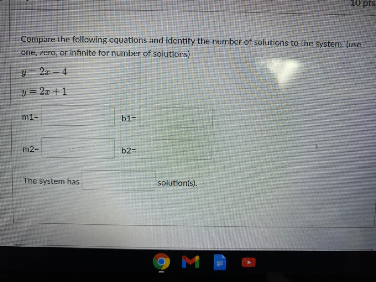 10 pts
Compare the following equations and identify the number of solutions to the system. (use
one, zero, or infinite for number of solutions)
y = 2x 4
y 2x +1
m1=
b1=
m2=
b2=D
The system has
solution(s).
