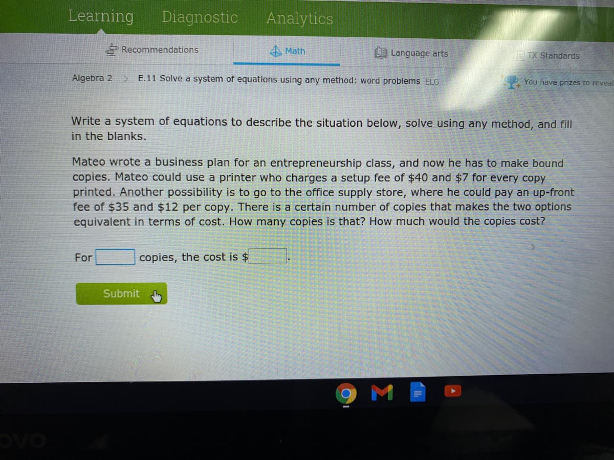 Learning
Diagnostic
Analytics
* Recommendations
A Math
Language arts
E IX Standards
Algebra 2
E.11 Solve a system of equations using any method: word problems ELG
You have prizes to reveal
Write a system of equations to describe the situation below, solve using any method, and fill
in the blanks.
Mateo wrote a business plan for an entrepreneurship class, and now he has to make bound
copies. Mateo could use a printer who charges a setup fee of $40 and $7 for every copy
printed. Another possibility is to go to the office supply store, where he could pay an up-front
fee of $35 and $12 per copy. There is a certain number of copies that makes the two options
equivalent in terms of cost. How many copies is that? How much would the copies cost?
For
copies, the cost is $
Submit
M
OVO
