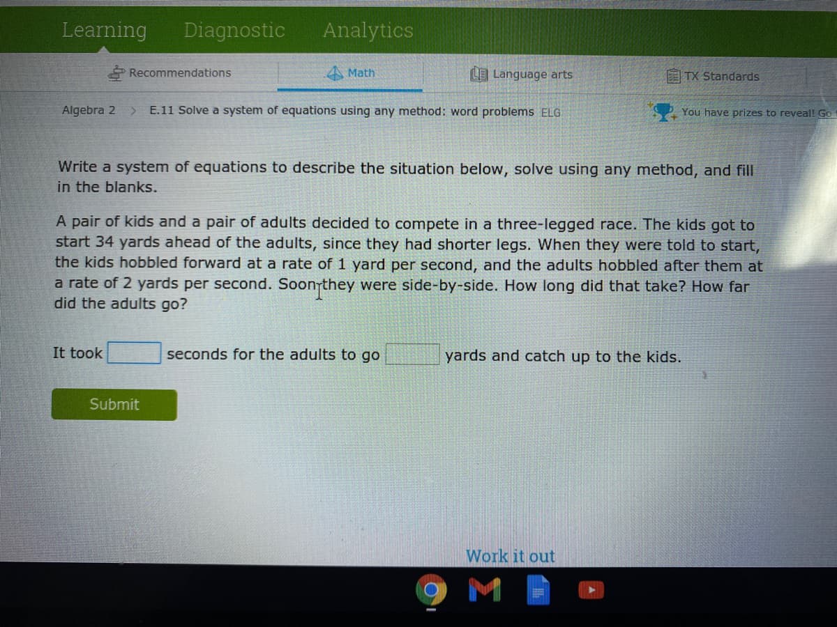 Learning
Diagnostic
Analytics
Recommendations
Math
LLanguage arts
E TX Standards
Algebra 2 >
E.11 Solve a system of equations using any method: word problems ELG
You have prizes to reveal! Go
Write a system of equations to describe the situation below, solve using any method, and fill
in the blanks.
A pair of kids and a pair of adults decided to compete in a three-legged race. The kids got to
start 34 yards ahead of the adults, since they had shorter legs. When they were told to start,
the kids hobbled forward at a rate of 1 yard per second, and the adults hobbled after them at
a rate of 2 yards per second. Soonrthey were side-by-side. How long did that take? How far
did the adults go?
It took
seconds for the adults to go
yards and catch up to the kids.
Submit
Work it out
M
