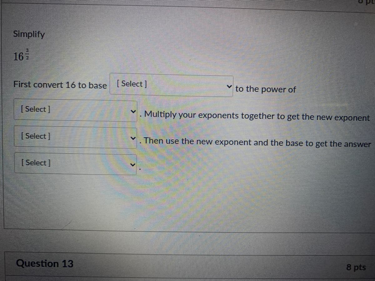 Simplify
16
First convert 16 to base [ Select]
to the power of
[ Select]
. Multiply your exponents together to get the new exponent
[ Select]
Then use the new exponent and the base to get the answer
[ Select ]
Question 13
8 pts
