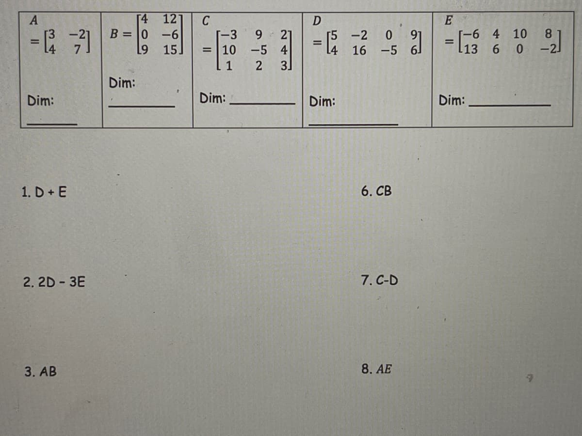 [4
121
E
[-6 4 10
l13 6 0
8.
-2
B = |0
-6
15
6.
-5 4
-3
Г5 -2
4
-5
10
16
%3D
1
Dim:
Dim:
Dim:
Dim:
Dim:
1. D + E
6. CB
2. 2D - 3E
7. C-D
3. AB
8. AE
243
409
34
