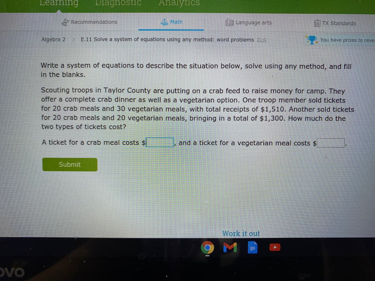 Leaning
Diaghnostic
Ahalytičs
Recommendations
Math
LO Language arts
ETX Standards
Algebra 2
> E.11 Solve a system of equations using any method: word problems ELG
You have prizes to reve.
Write a system of equations to describe the situation below, solve using any method, and fill
in the blanks.
Scouting troops in Taylor County are putting on a crab feed to raise money for camp. They
offer a complete crab dinner as well as a vegetarian option. One troop member sold tickets
for 20 crab meals and 30 vegetarian meals, with total receipts of $1,510. Another sold tickets
for 20 crab meals and 20 vegetarian meals, bringing in a total of $1,300. How much do the
two types of tickets cost?
A ticket for a crab meal costs $
, and a ticket for a vegetarian meal costs $
Submit
Work it out
M
OVO
