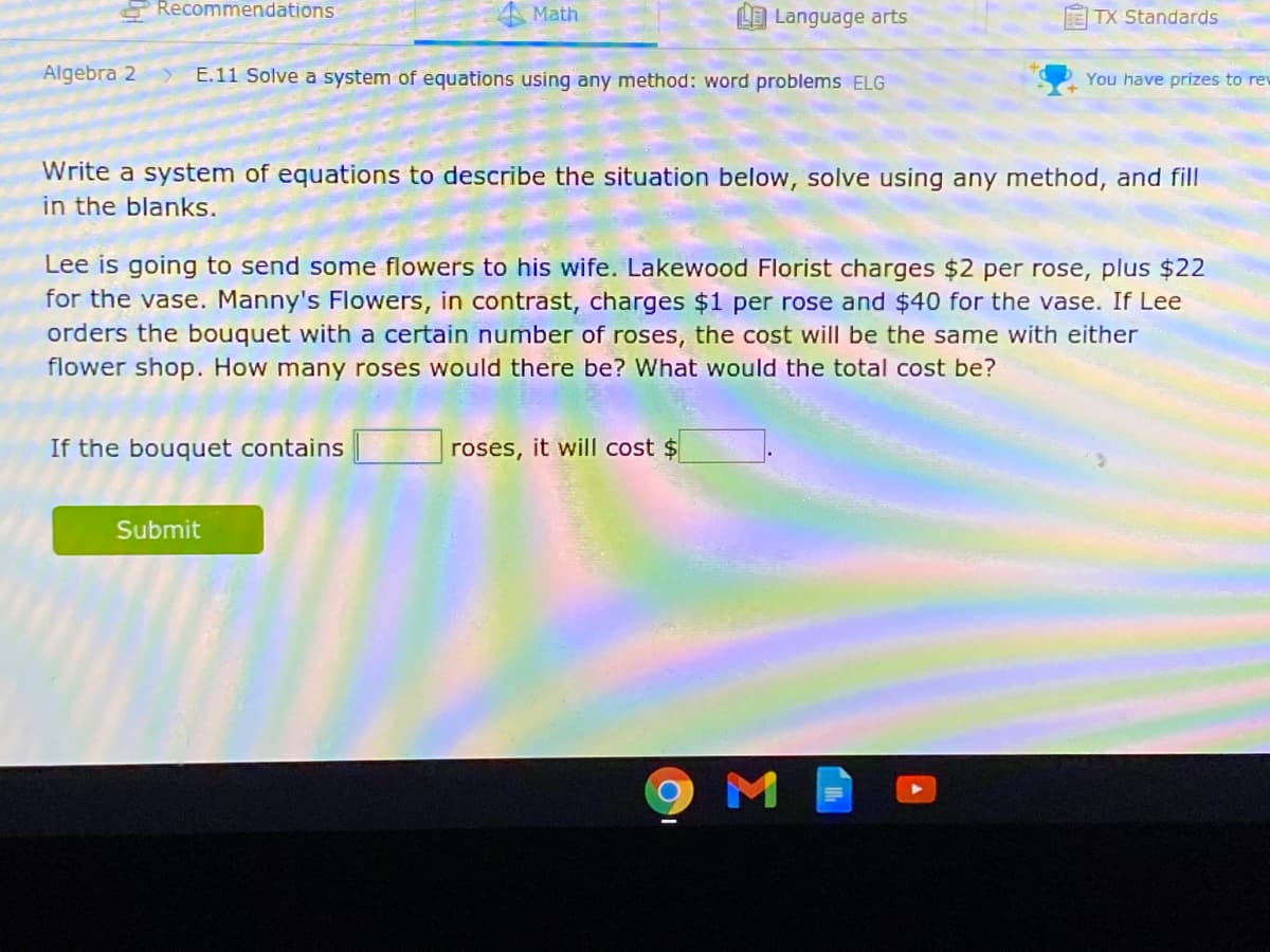 Recommendations
Math
L Language arts
TX Standards
Algebra 2
E.11 Solve a system of equations using any method: word problems ELG
You have prizes to rew
Write a system of equations to describe the situation below, solve using any method, and fill
in the blanks.
Lee is going to send some flowers to his wife. Lakewood Florist charges $2 per rose, plus $22
for the vase. Manny's Flowers, in contrast, charges $1 per rose and $40 for the vase. If Lee
orders the bouquet with a certain number of roses, the cost will be the same with either
flower shop. How many roses would there be? What would the total cost be?
If the bouquet contains
roses, it will cost $
Submit
