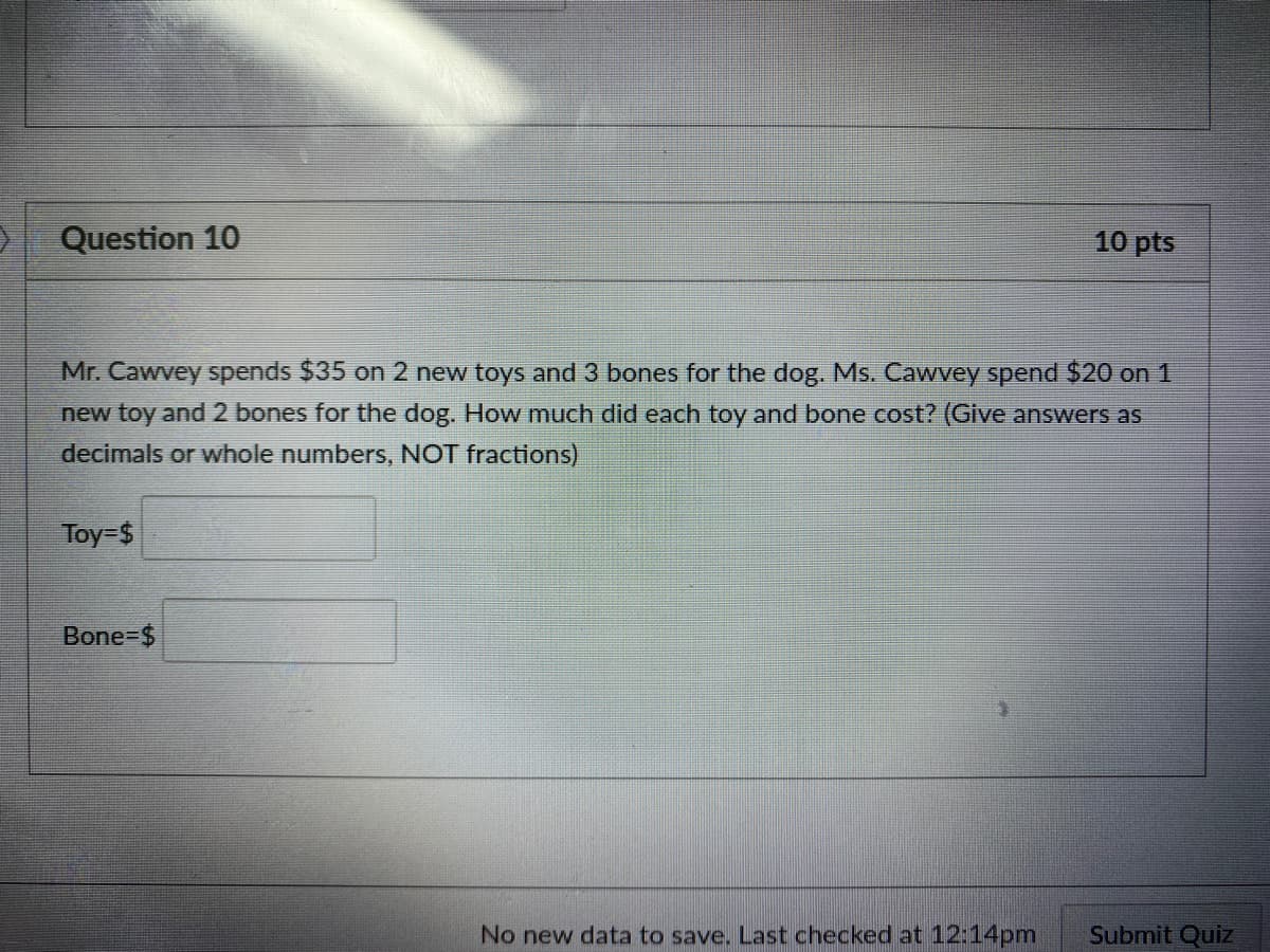 Question 10
10 pts
Mr. Cawvey spends $35 on 2 new toys and 3 bones for the dog. Ms. Cawvey spend $20 on 1
new toy and 2 bones for the dog. How much did each toy and bone cost? (Give answers as
decimals or whole numbers, NOT fractions)
Toy-$
Bone-$
No new data to save. Last checked at 12:14pm
Submit Quiz
