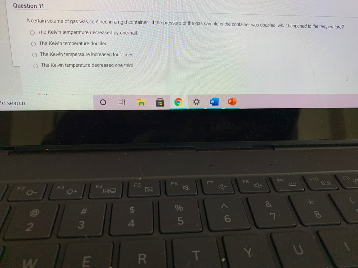 Question 11
A certain volume of gas was confined in a rigid container. If the pressure of the gas sample in the container was doubled, what happened to the temperature?
O The Kelvin temperature decreased by one-half.
O The Kelvin temperature doubled.
O The Kelvin temperature increased four times.
O The Kelvin temperature decreased one-third.
to search
F10
F11
F8
F9
F7
-
F5
F6
F2
F3
F4
&
$
%
6
3
4.
T
Y.
U
