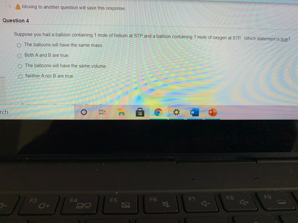 A Moving to another question will save this response.
Question 4
Suppose you had a balloon containing 1 mole of helium at STP and a balloon containing 1 mole of oxygen at STP. Which statemert is true?
O The balloons will have the same mass.
O Both A and B are true.
O The balloons will have the same volume.
O Neither A nor B are true.
rch
F6
F7
F8
F9
F3
F4
F5
