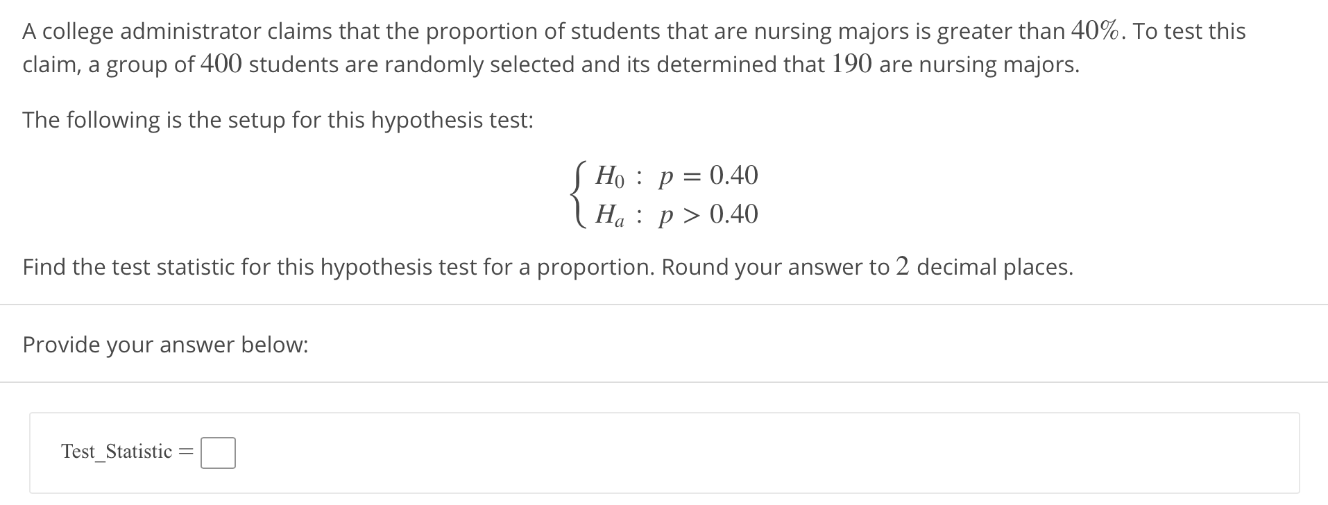 A college administrator claims that the proportion of students that are nursing majors is greater than 40%. To test this
claim, a group of 400 students are randomly selected and its determined that 190 are nursing majors.
The following is the setup for this hypothesis test:
Ho : p=0.40
Ha: p > 0.40
Find the test statistic for this hypothesis test for a proportion. Round your answer to 2 decimal places.
Provide your answer below:
TestStatistic
