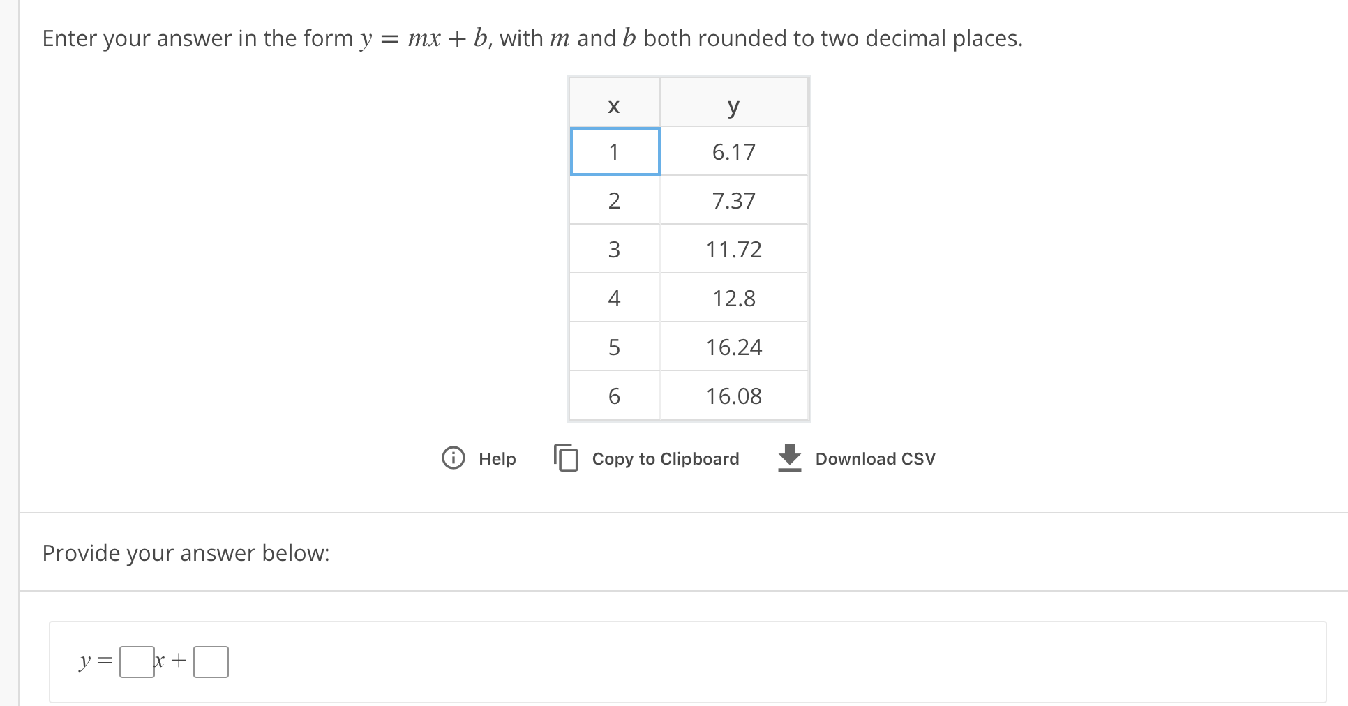 Enter your answer in the form y-mx b, with m and b both rounded to two decimal places.
6.17
7.37
11.72
12.8
16.24
16.08
O Help Copy to Clipboard
Download CSV
Provide your answer below:
