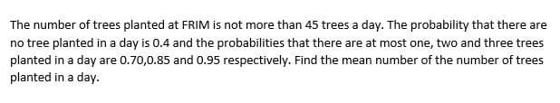 The number of trees planted at FRIM is not more than 45 trees a day. The probability that there are
no tree planted in a day is 0.4 and the probabilities that there are at most one, two and three trees
planted in a day are 0.70,0.85 and 0.95 respectively. Find the mean number of the number of trees
planted in a day.