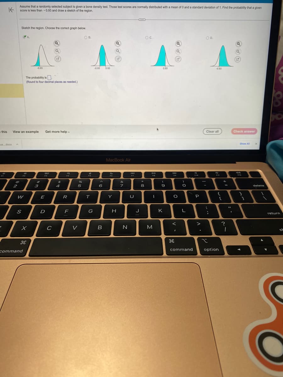 K
ua...docx
l
-
Assume that a randomly selected subject is given a bone density test. Those test scores are normally distributed with a mean of 0 and a standard deviation of 1. Find the probability that a given
score is less than -0.93 and draw a sketch of the region.
A
this View an example Get more help.
@
9
2
Sketch the region. Choose the correct graph below.
S
W
12
A.
The probability is
(Round to four decimal places as needed.)
x
command
^
-0.93
H
#
3
23
E
Q
D
с
$
a
R
F
%
5
V
OB.
♥
T
G
-0.93 0.93
6
B
Q
MacBook Air
Y
H
&
7
N
*
U
J
★
8
OC..
Dil
FA
I
M
0.93
(
9
K
Q
Q
DD
F9
O
<
I
H
>
O
L
command
9
F10
P
.
OD.
Clear all
:
;
-0.93
t
4
FRI
{
option
+
-
?
I
.
Q
Check answer
Show All
44
1
X
delete
return
st