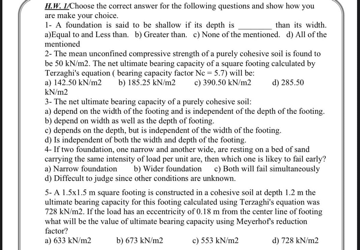 H.W. 1/Choose the correct answer for the following questions and show how you
are make your choice.
1- A foundation is said to be shallow if its depth is
than its width.
a)Equal to and Less than. b) Greater than. c) None of the mentioned. d) All of the
mentioned
2- The mean unconfined compressive strength of a purely cohesive soil is found to
be 50 kN/m2. The net ultimate bearing capacity of a square footing calculated by
Terzaghi's equation ( bearing capacity factor Nc= 5.7) will be:
a) 142.50 kN/m2
b) 185.25 kN/m2
c) 390.50 kN/m2
d) 285.50
kN/m2
3- The net ultimate bearing capacity of a purely cohesive soil:
a) depend on the width of the footing and is independent of the depth of the footing.
b) depend on width as well as the depth of footing.
c) depends on the depth, but is independent of the width of the footing.
d) Is independent of both the width and depth of the footing.
4- If two foundation, one narrow and another wide, are resting on a bed of sand
carrying the same intensity of load per unit are, then which one is likey to fail early?
a) Narrow foundation b) Wider foundation c) Both will fail simultaneously
d) Diffecult to judge since other conditions are unknown.
5-A 1.5x1.5 m square footing is constructed in a cohesive soil at depth 1.2 m the
ultimate bearing capacity for this footing calculated using Terzaghi's equation was
728 kN/m2. If the load has an eccentricity of 0.18 m from the center line of footing
what will be the value of ultimate bearing capacity using Meyerhof's reduction
factor?
a) 633 kN/m2
b) 673 kN/m2
c) 553 kN/m2
d) 728 kN/m2