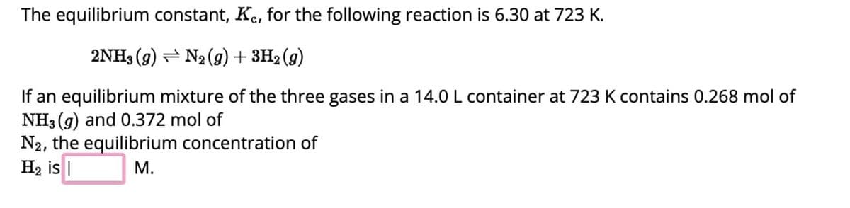 The equilibrium constant, Kc, for the following reaction is 6.30 at 723 K.
2NH3 (9) N₂ (9) + 3H2 (9)
If an equilibrium mixture of the three gases in a 14.0 L container at 723 K contains 0.268 mol of
NH3 (g) and 0.372 mol of
N2, the equilibrium concentration of
H2 is |
M.