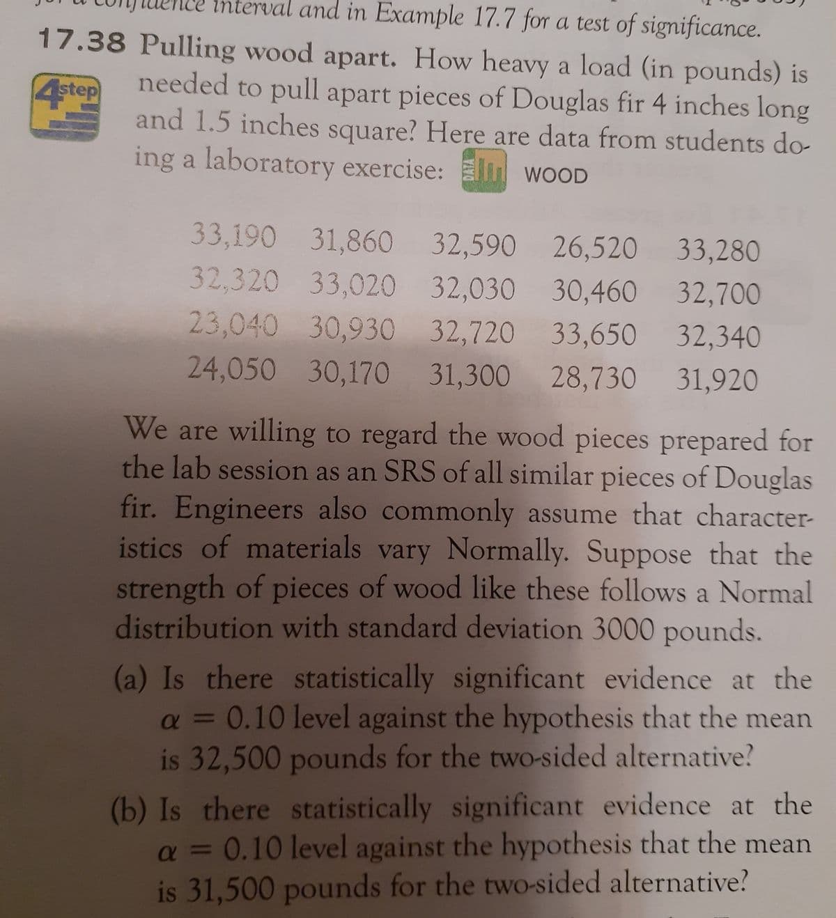 **Title: Pulling Wood Apart: Analyzing the Strength of Douglas Fir Wood Pieces**

**Introduction:**
In a laboratory exercise, students gathered data to determine how heavy a load (in pounds) is required to pull apart pieces of Douglas fir wood that are 4 inches long and 1.5 inches square. The data collected are as follows:

**Data (Load in Pounds):**
- 33,190
- 31,860
- 32,590
- 26,520
- 33,280
- 32,320
- 33,020
- 32,030
- 30,460
- 32,700
- 23,040
- 30,930
- 32,720
- 33,650
- 32,340
- 24,050
- 30,170
- 31,300
- 28,730
- 31,920

**Assumptions:**
- The wood pieces prepared for the lab session are regarded as a Simple Random Sample (SRS) of all similar pieces of Douglas fir.
- Engineers often assume that material characteristics vary normally.
- The strength of wood pieces like these follows a normal distribution with a standard deviation of 3000 pounds.

**Research Questions:**

(a) Is there statistically significant evidence at the \(\alpha = 0.10\) level against the hypothesis that the mean is 32,500 pounds for a two-sided alternative?

(b) Is there statistically significant evidence at the \(\alpha = 0.10\) level against the hypothesis that the mean is 31,500 pounds for a two-sided alternative?

**Conclusion:**
This analysis helps in understanding the variability and average strength needed to pull apart Douglas fir wood pieces, utilizing statistical evidence to evaluate hypotheses about the mean load required.