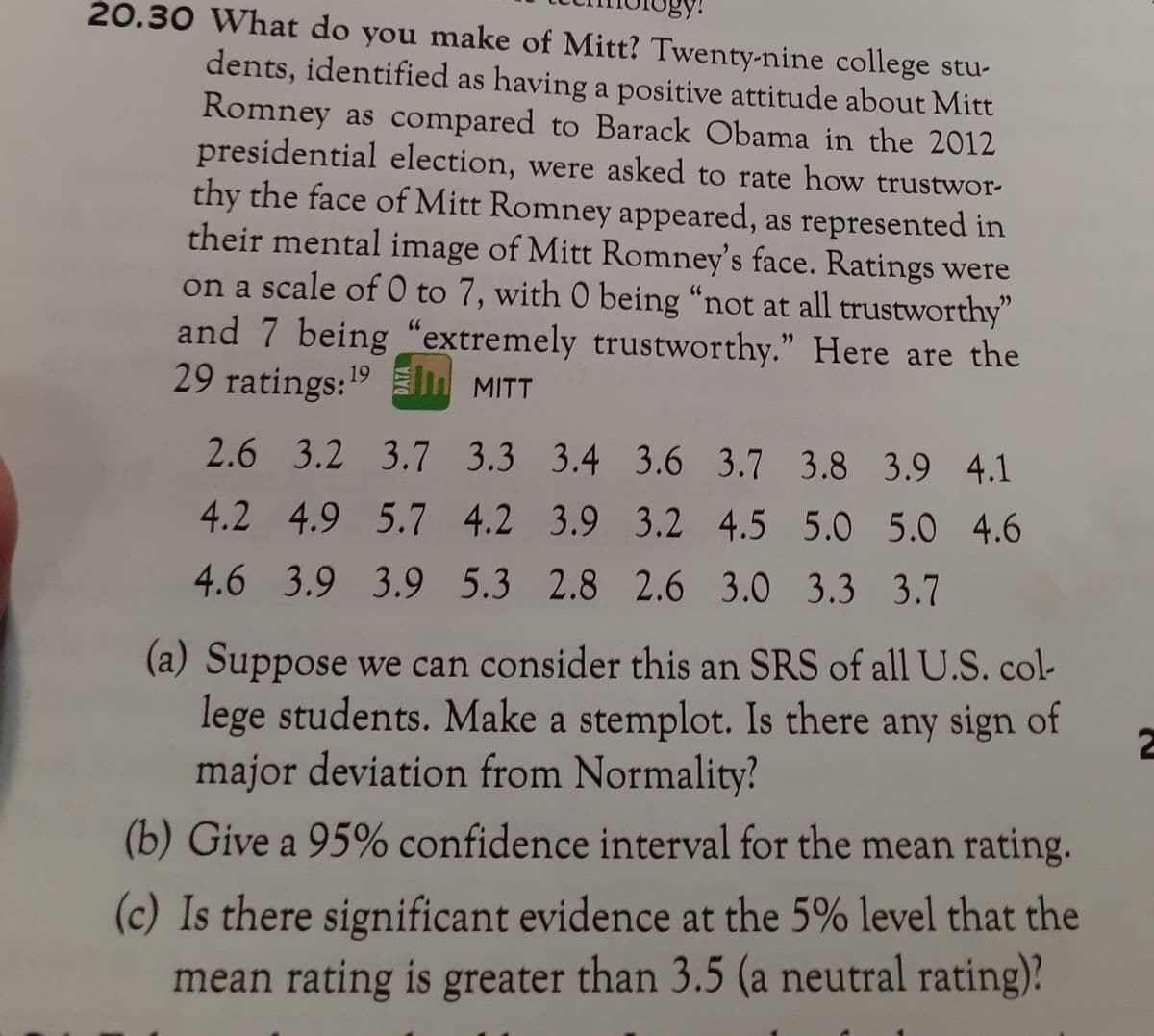 gy!
20.30 What do you make of Mitt? Twenty-nine college stu-
dents, identified as having a positive attitude about Mitt
Romney as compared to Barack Obama in the 2012
presidential election, were asked to rate how trustwor-
thy the face of Mitt Romney appeared, as represented in
their mental image of Mitt Romney's face. Ratings were
on a scale of0 to 7, with 0 being “not at all trustworthy"
and 7 being "extremely trustworthy." Here are the
29 ratings:19
MITT
2.6 3.2 3.7 3.3 3.4 3.6 3.7 3.8 3.9 4.1
4.2 4.9 5.7 4.2 3.9 3.2 4.5 5.0 5.0 4.6
4.6 3.9 3.9 5.3 2.8 2.6 3.0 3.3 3.7
(a) Suppose we can consider this an SRS of all U.S. col-
lege students. Make a stemplot. Is there any sign of
major deviation from Normality?
(b) Give a 95% confidence interval for the mean rating.
(c) Is there significant evidence at the 5% level that the
mean rating is greater than 3.5 (a neutral rating)?
