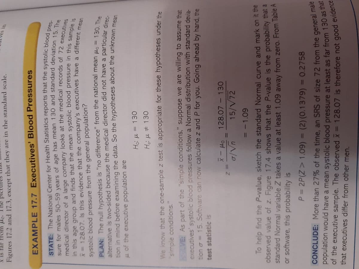 **Example 17.7: Executives' Blood Pressures**

**State:**
The National Center for Health Statistics reports that the systolic blood pressure for males age 50-59 years has a mean 130 and standard deviation 15. An insurance company looks at the medical records of 72 executives in this age group and finds that the mean systolic blood pressure in this sample is 128.07. Is this evidence that executives have a different mean systolic blood pressure from that of the general male population?

**Plan:**
To test whether the mean pressure differs from the national mean (μ₀ = 130), the hypotheses are:
- H₀: μ = 130
- Hₐ: μ ≠ 130

A two-sided test is proper because the difference could be in either direction.

**Solve:**
The test statistic is calculated using the formula:
\[ z = \frac{\bar{x} - \mu_0}{\sigma/\sqrt{n}} = \frac{128.07 - 130}{15/\sqrt{72}} = -1.09 \]

To find the P-value, sketch the standard Normal curve and mark the observed value of \( z \).

Figure 7.14 shows that the P-value is the probability that a standard Normal variable Z takes a value at least 1.09 away from zero. From Table A or software, \( P \) is:
\[ P = 2P(Z > 1.09) = 2(0.1379) = 0.2758 \]

**Conclude:**
More than 27% of the time, an SRS of size 72 from the general male population would have a mean systolic blood pressure at least as far from 130 as that of the executives.

The mean observed \( \bar{x} = 128.07 \) is therefore not good evidence that executives differ from other men.