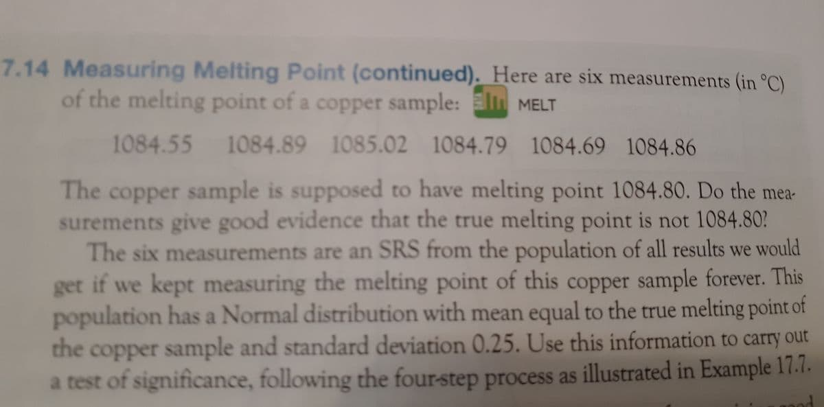 ### Measuring Melting Point (continued)

Here are six measurements (in °C) of the melting point of a copper sample:

- 1084.55
- 1084.89
- 1085.02
- 1084.79
- 1084.69
- 1084.86

The copper sample is supposed to have a melting point of 1084.80°C. Do the measurements provide good evidence that the true melting point is not 1084.80°C?

The six measurements are a Simple Random Sample (SRS) from the population of all results that we would obtain if we kept measuring the melting point of this copper sample indefinitely. This population follows a Normal distribution, with a mean equal to the true melting point of the copper sample and a standard deviation of 0.25. Use this information to carry out a test of significance, following the four-step process as illustrated in Example 17.7.