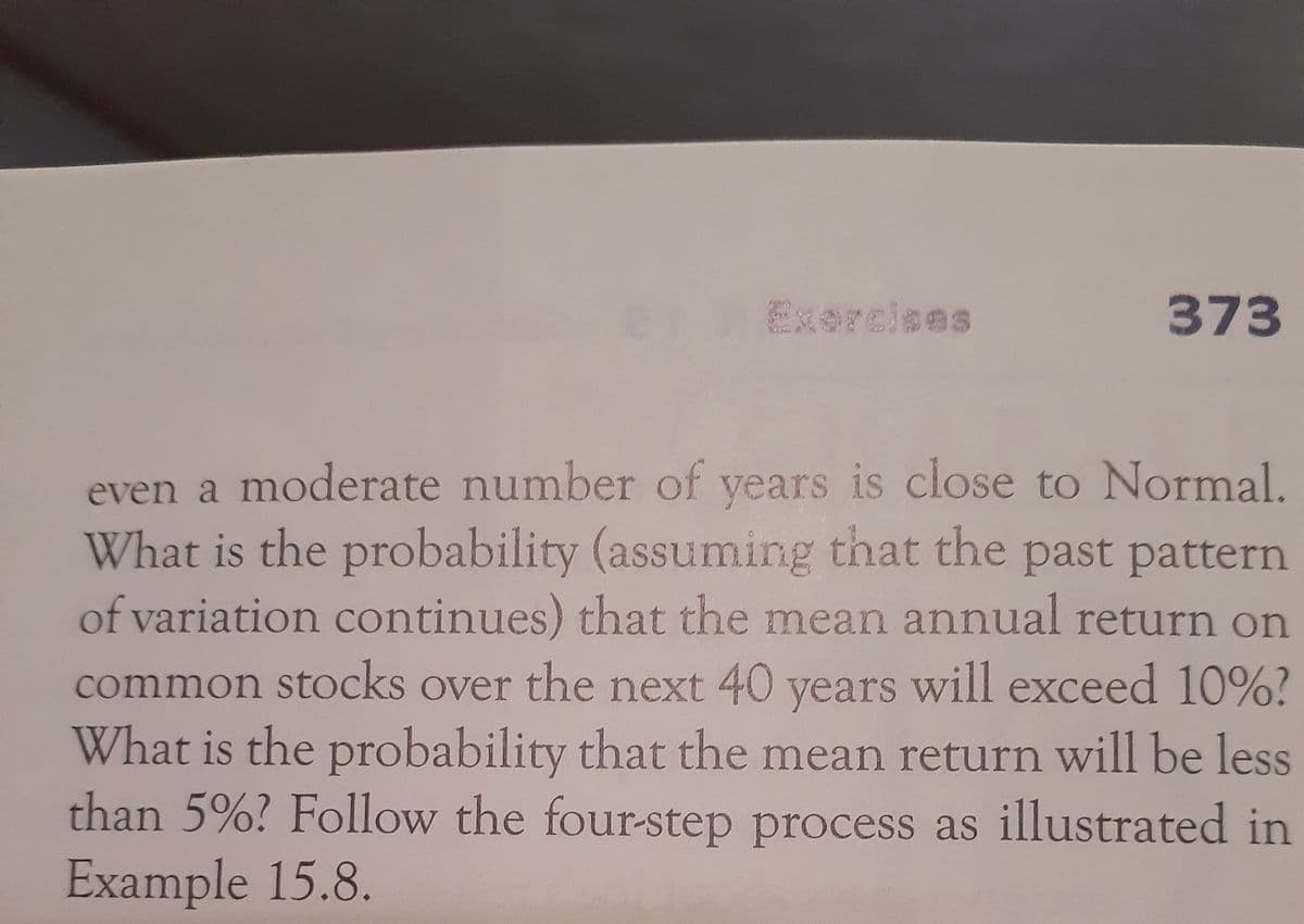 Exercises
373
even a moderate number of years is close to Normal.
What is the probability (assuming that the past pattern
of variation continues) that the mean annual return on
common stocks over the next 40 years will exceed 10%?
What is the probability that the mean return will be less
than 5%? Follow the four-step process as illustrated in
Example 15.8.
