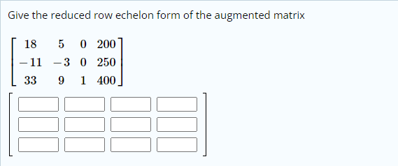 Give the reduced row echelon form of the augmented matrix
18
5
O 200
– 11
30 250
33
9
1 400.
