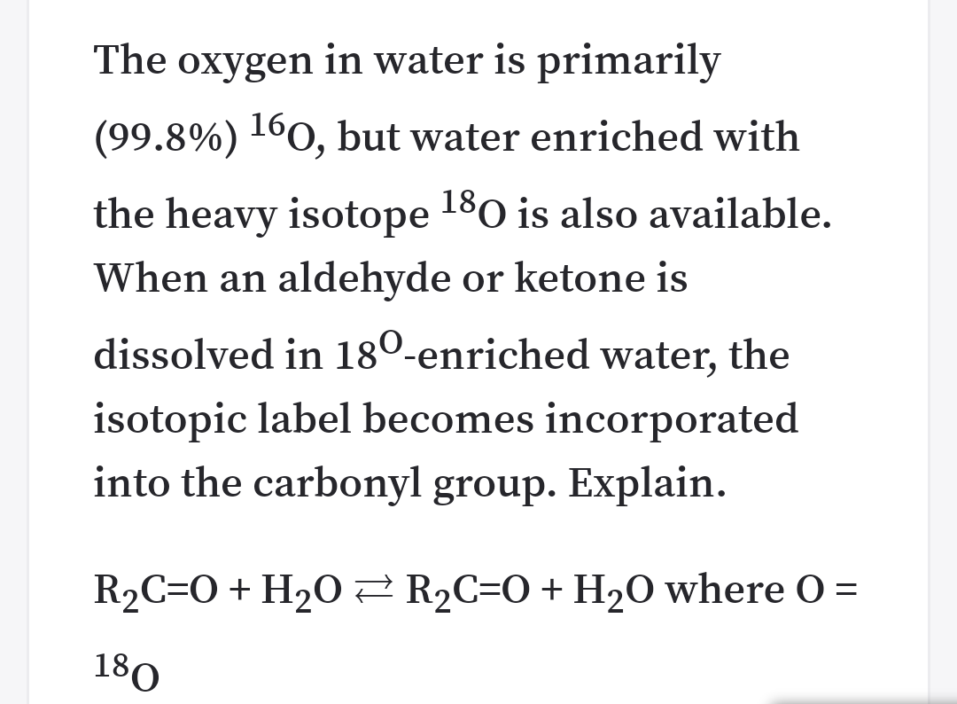 The oxygen in water is primarily
(99.8%) 1°0, but water enriched with
the heavy isotope 180 is also available.
When an aldehyde or ketone is
dissolved in 180-enriched water, the
isotopic label becomes incorporated
into the carbonyl group. Explain.
R2C=O+ H2O2 R2C=O+H20 where O =
180
