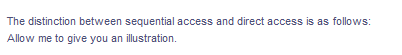 The distinction between sequential access and direct access is as follows:
Allow me to give you an illustration.
