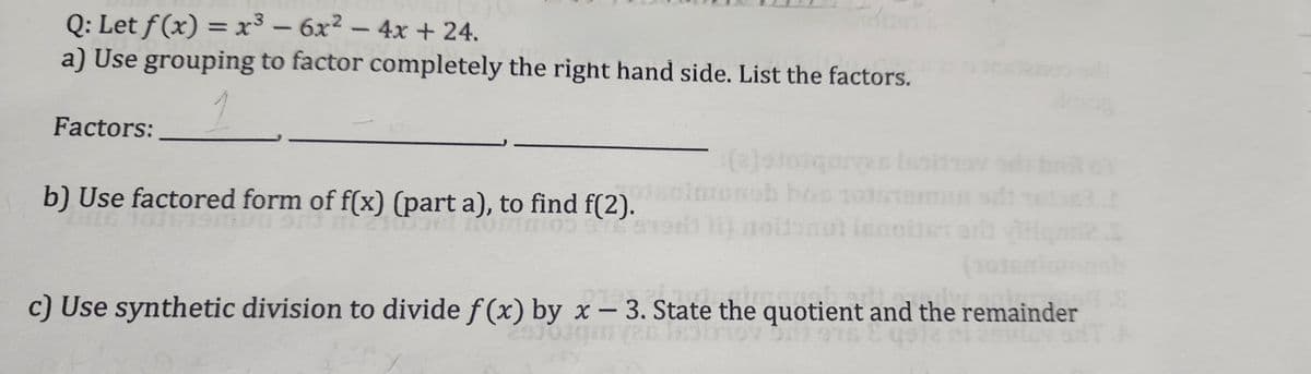 Q: Let f (x) = x³-6x² - 4x + 24.
a) Use grouping to factor completely the right hand side. List the factors.
1
Factors:
b) Use factored form of f(x) (part a), to find f(2).
yas isoid
bis 1015
la
(101saluronob
Primen
c) Use synthetic division to divide f(x) by x - 3. State the quotient and the remainder
biit ans