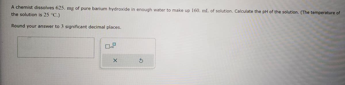 A chemist dissolves 625. mg of pure barium hydroxide in enough water to make up 160. mL of solution. Calculate the pH of the solution. (The temperature of
the solution is 25 °C.)
Round your answer to 3 significant decimal places.
X
Ś