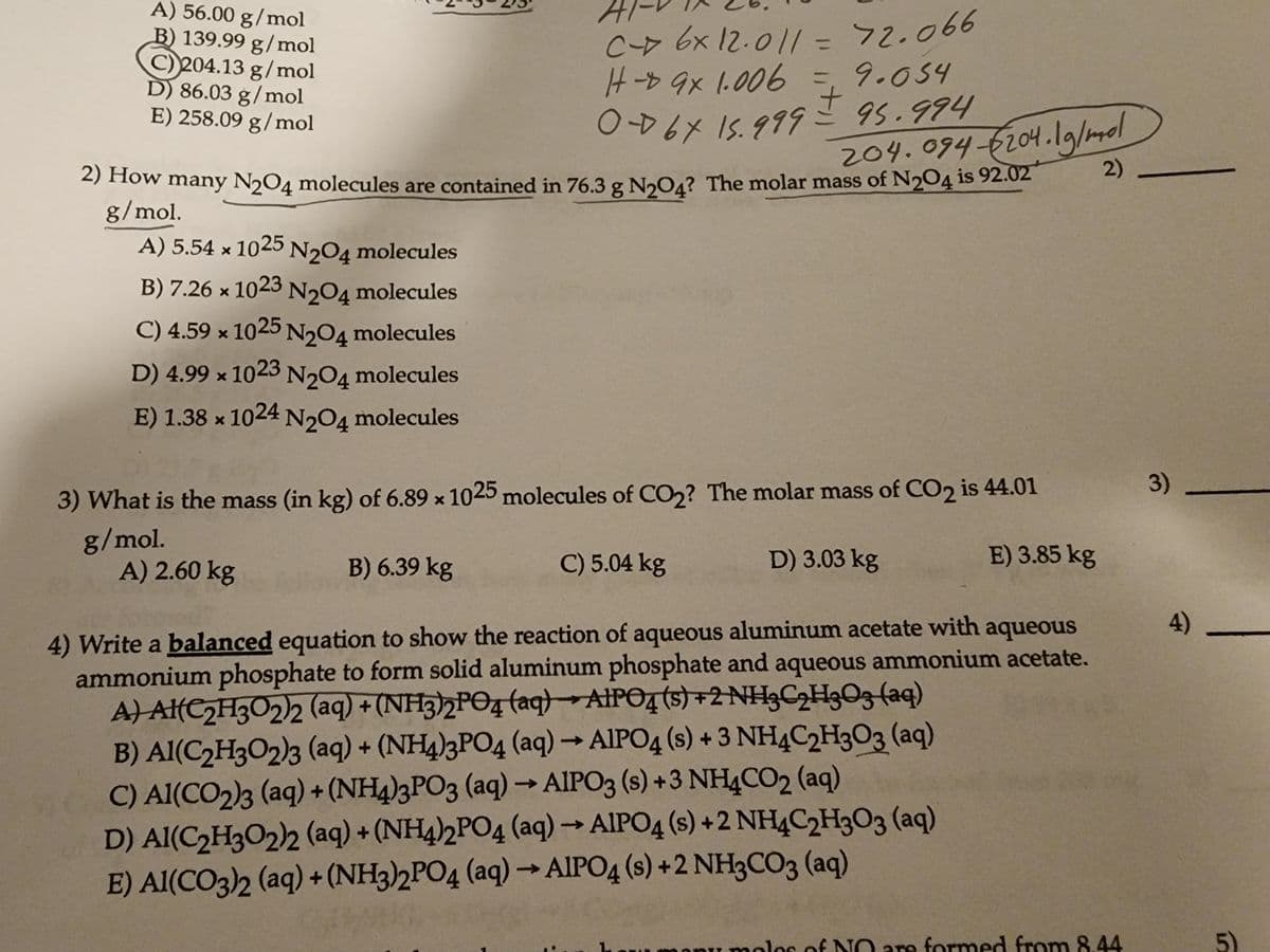 A) 56.00 g/mol
B) 139.99 g/mol
C)204.13 g/mol
D) 86.03 g/mol
E) 258.09 g/mol
A) 5.54 x 1025 N2O4 molecules
B) 7.26 x 1023
N204 molecules
C) 4.59 x 1025 N₂O4 molecules
D) 4.99 x 1023 N2O4 molecules
E) 1.38 x 1024 N2O4 molecules
C- 6x 12.011 = 72.066
H-9x 1.006
0-67 15.999
A) 2.60 kg
= 9.054
±
2) How many N₂04 molecules are contained in 76.3 g N₂04? The molar mass of N204 is 92.02
g/mol.
95.994
C) 5.04 kg
204.094-204.1g/mol
3) What is the mass (in kg) of 6.89 x 1025 molecules of CO₂? The molar mass of CO2 is 44.01
g/mol.
B) 6.39 kg
E) 3.85 kg
4) Write a balanced equation to show the reaction of aqueous aluminum acetate with aqueous
ammonium phosphate to form solid aluminum phosphate and aqueous ammonium acetate.
A) Al(C₂H3O2)2 (aq) + (NH3)2PO4 (aq) AlPO4 (s) +2 NH3C₂H3O3(aq)
B) Al(C₂H3O2)3 (aq) + (NH4)3PO4 (aq) → AlPO4 (s) + 3 NH4C2H303 (aq)
C) Al(CO2)3 (aq) + (NH4)3PO3 (aq) → AIPO3 (s) +3 NH4CO₂ (aq)
D) Al(C₂H302)2 (aq) + (NH4)2PO4 (aq) → AlPO4 (s) +2 NH4C2H303 (aq)
E) Al(CO3)2 (aq) + (NH3)2PO4 (aq) → AIPO4 (s) +2 NH3CO3 (aq)
D) 3.03 kg
2)
of NO are formed from 8.44
3)
51