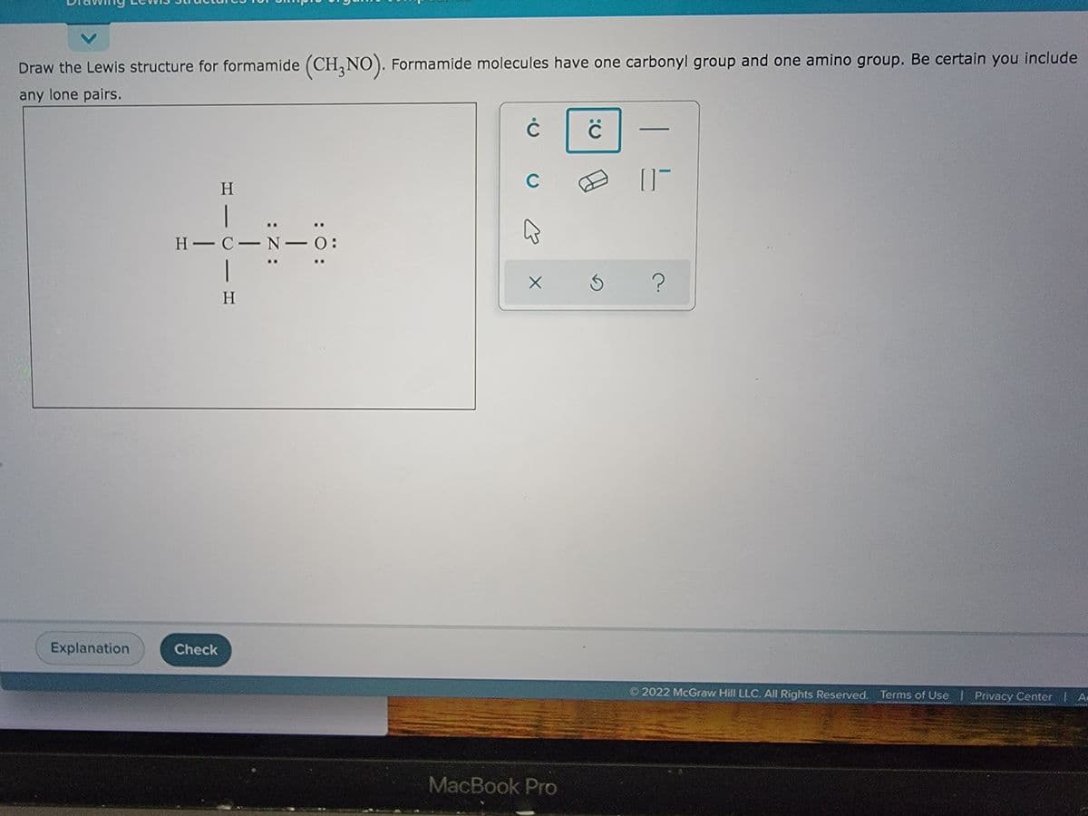 ### Drawing Lewis Structures for Simple Organic Compounds: Formamide (CH3NO)

#### Instructions
**Objective:** Draw the Lewis structure for formamide (CH₃NO). Formamide molecules have one carbonyl group and one amino group. Be certain you include any lone pairs.

#### Lewis Structure:
The following diagram represents the correct Lewis structure for formamide:

```
   H
   |
 H–C–N:
   |  \
   H   O:
       :
```
- **Carbon (C)** is the central atom surrounded by three hydrogen (H) atoms and one nitrogen (N) atom.
- **Nitrogen (N)** is bonded to the carbon with a single bond and has one lone pair of electrons (represented by two dots).
- **Oxygen (O)** is double-bonded to the carbon atom at the end of the molecule and has two lone pairs of electrons.

#### Comments:
- This structural configuration ensures that all atoms in the formamide molecule follow the octet rule, achieving eight electrons in their valence shells.
- The single bonds (–) indicate shared pairs of electrons between atoms.
- The lone pairs (:) are non-bonding electrons associated with a particular atom.

#### Graphical User Interface (GUI) Elements:
On the user interface, you see a palette for drawing Lewis structures with various symbols like dots for electrons and lines for bonds. There's a toolbar at the bottom containing:
- A pencil icon for drawing.
- An eraser icon for removing elements.
- Additional buttons for creating different types of bonds and specifying lone pairs.

At the bottom of the screen, there are two buttons:
- **Explanation**: This button provides further details or steps to draw the Lewis structure appropriately.
- **Check**: This button allows you to verify the correctness of your drawn structure.

For more information, please refer to the Terms of Use and Privacy Center links at the bottom right corner of the educational platform.

---

The above transcription is designed to assist students in understanding how to draw Lewis structures for formamide and similar organic compounds. Feel free to use the available tools and resources if you need additional help.