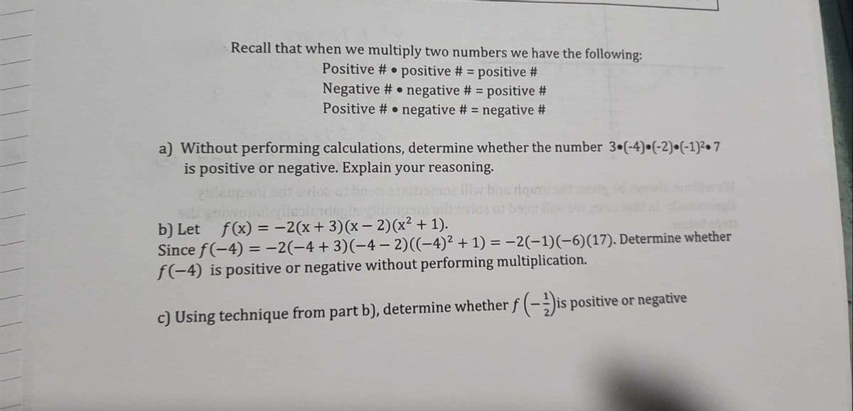 Recall that when we multiply two numbers we have the following:
Positive # positive # = positive #
Negative # negative # = positive #
Positive # negative # = negative #
O
a) Without performing calculations, determine whether the number 3 (-4) (-2) (-1)²7
is positive or negative. Explain your reasoning.
iw bns rigesteul
tilupani satovioz of bee
ell gonwolk? ylleplerdogle viilsupant
b) Let_ƒ(x) = −2(x + 3)(x − 2)(x² + 1).
Since f(-4)= -2(−4+3)(-4− 2)((−4)² + 1) = −2(−1)(−6)(17). Determine whether
f(-4) is positive or negative without performing multiplication.
c) Using technique from part b), determine whether f(-is positive or negative