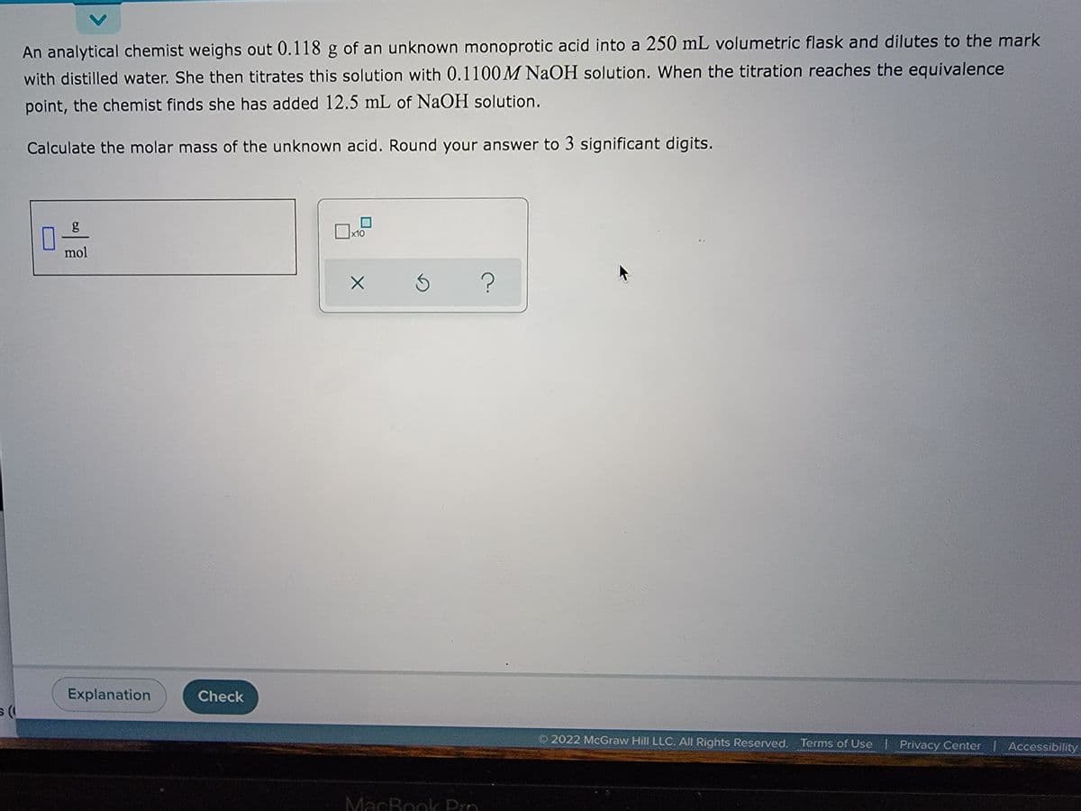 5 (
An analytical chemist weighs out 0.118 g of an unknown monoprotic acid into a 250 mL volumetric flask and dilutes to the mark
with distilled water. She then titrates this solution with 0.1100 M NaOH solution. When the titration reaches the equivalence
point, the chemist finds she has added 12.5 mL of NaOH solution.
Calculate the molar mass of the unknown acid. Round your answer to 3 significant digits.
g
x10
mol
3
?
Explanation
2022 McGraw Hill LLC. All Rights Reserved. Terms of Use | Privacy Center Accessibility
Check
X