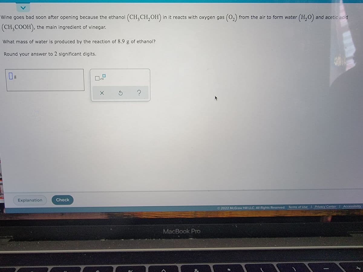 Wine goes bad soon after opening because the ethanol (CH3CH₂OH) in it reacts with oxygen gas (0₂) from the air to form water (H₂O) and acetic acid
(CH₂COOH), the main ingredient of vinegar.
What mass of water is produced by the reaction of 8.9 g of ethanol?
Round your answer to 2 significant digits.
08
g
x10
?
Ⓒ2022 McGraw Hill LLC. All Rights Reserved. Terms of Use | Privacy Center Accessibility
Explanation
Check
X
MacBook Pro
&
X