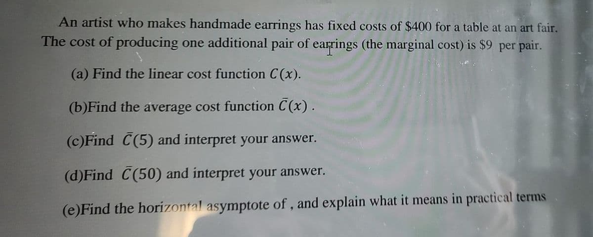 An artist who makes handmade earrings has fixed costs of $400 for a table at an art fair.
The cost of producing one additional pair of earrings (the marginal cost) is $9 per pair.
(a) Find the linear cost function C(x).
(b)Find the average cost function C(x).
(c)Find C(5) and interpret your answer.
(d)Find C(50) and interpret your answer.
(e)Find the horizontal asymptote of, and explain what it means in practical terms