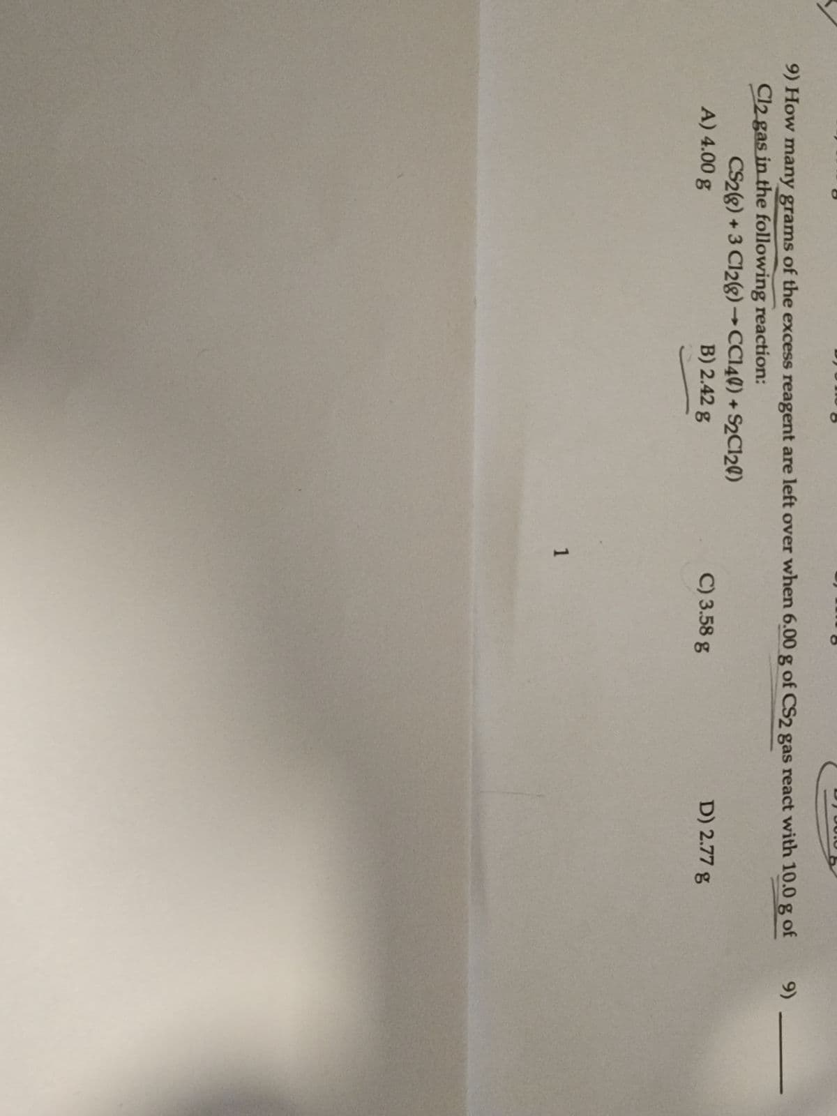 9) How many grams of the excess reagent are left over when 6.00 g of CS2 gas react with 10.0 g of
Cl2 gas in the following reaction:
CS2(g) + 3 C12(g) → CC140) + S2C120)
A) 4.00 g
B) 2.42 g
1
C) 3.58 g
D) 2.77 g
9)