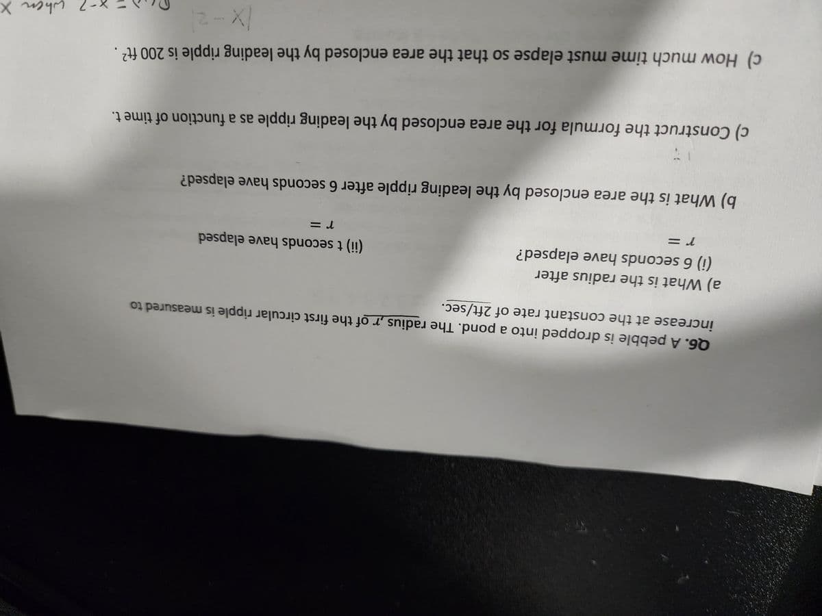 increase at the constant rate of 2ft/sec.
Q6. A pebble is dropped into a pond. The radius,r of the first circular ripple is measured to
a) What is the radius after
(i) 6 seconds have elapsed?
r =
(ii) t seconds have elapsed
r =
b) What is the area enclosed by the leading ripple after 6 seconds have elapsed?
c) Construct the formula for the area enclosed by the leading ripple as a function of time t.
c) How much time must elapse so that the area enclosed by the leading ripple is 200 ft²
(x-2)
when X
