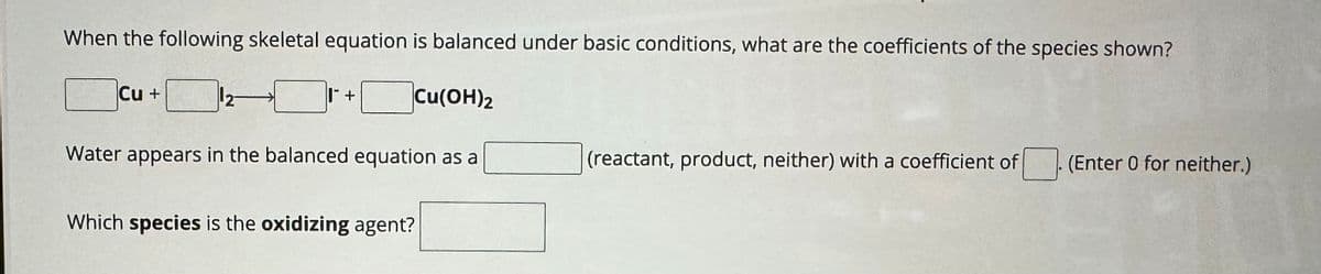 When the following skeletal equation is balanced under basic conditions, what are the coefficients of the species shown?
Cu +
+
Cu(OH)2
Water appears in the balanced equation as a
(reactant, product, neither) with a coefficient of ☐ . (Enter 0 for neither.)
Which species is the oxidizing agent?