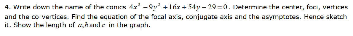 4. Write down the name of the conics 4x² – 9y² +16x + 54y – 29 = 0. Determine the center, foci, vertices
and the co-vertices. Find the equation of the focal axis, conjugate axis and the asymptotes. Hence sketch
it. Show the length of a,band c in the graph.
