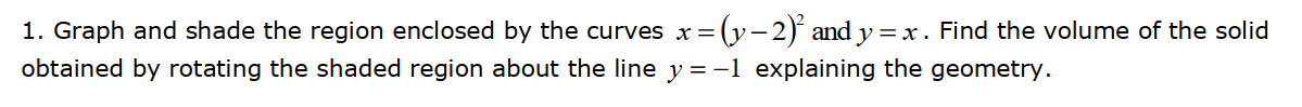 1. Graph and shade the region enclosed by the curves x=(y-2) and y= x . Find the volume of the solid
obtained by rotating the shaded region about the line y =-1 explaining the geometry.
%3x
