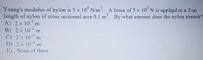 Young's modulus of nylon is 5 x 10° N/m². A force of 5 x 10' N is applied to a 2-m
length of nylon of cross sectional area 0.1 m². By what amount does the nylon stretch?
A) 2 x 10¹ m
B) 2× 102 m
C) 2× 10¹ m
D) 2× 10 m
E) None of these