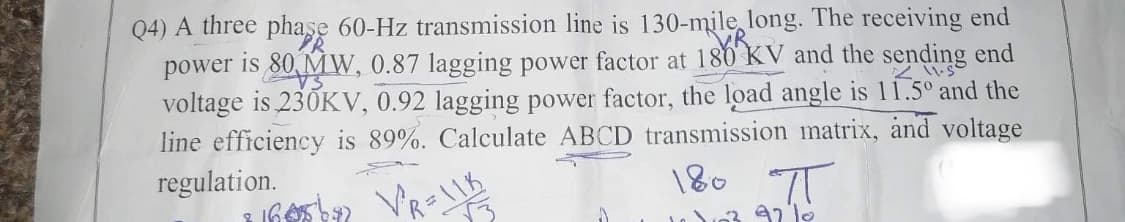 Q4) A three
phase 60-Hz transmission line is 130-mile long. The receiving end
power is 80 MW, 0.87 lagging power factor at 180 KV and the sending end
voltage is 230KV, 0.92 lagging power factor, the load angle is 11.5° and the
line efficiency is 89%. Calculate ABCD transmission matrix, and voltage
regulation.
180 П
2165 b²22 V²R=118
ना
103 92 10