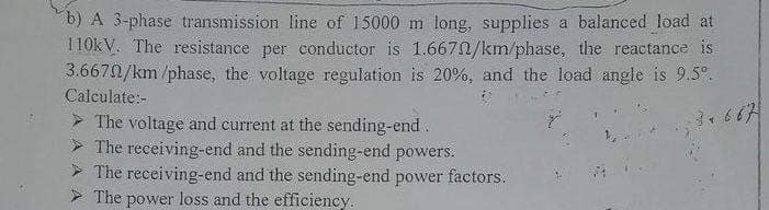 b) A 3-phase transmission line of 15000 m long, supplies a balanced load at
110kV. The resistance per conductor is 1.6670/km/phase, the reactance is
3.6670/km/phase, the voltage regulation is 20%, and the load angle is 9.5°.
Calculate:-
>The voltage and current at the sending-end.
3+667
The receiving-end and the sending-end powers.
The receiving-end and the sending-end power factors.
The power loss and the efficiency.