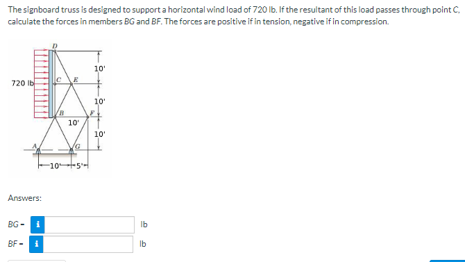 The signboard truss is designed to support a horizontal wind load of 720 lb. If the resultant of this load passes through point C,
calculate the forces in members BG and BF. The forces are positive if in tension, negative if in compression.
720 lb
Answers:
BG-
BF-
i
i
C
B
E
10'
(G
-105
10'
Y
10'
F
10'
lb
lb
