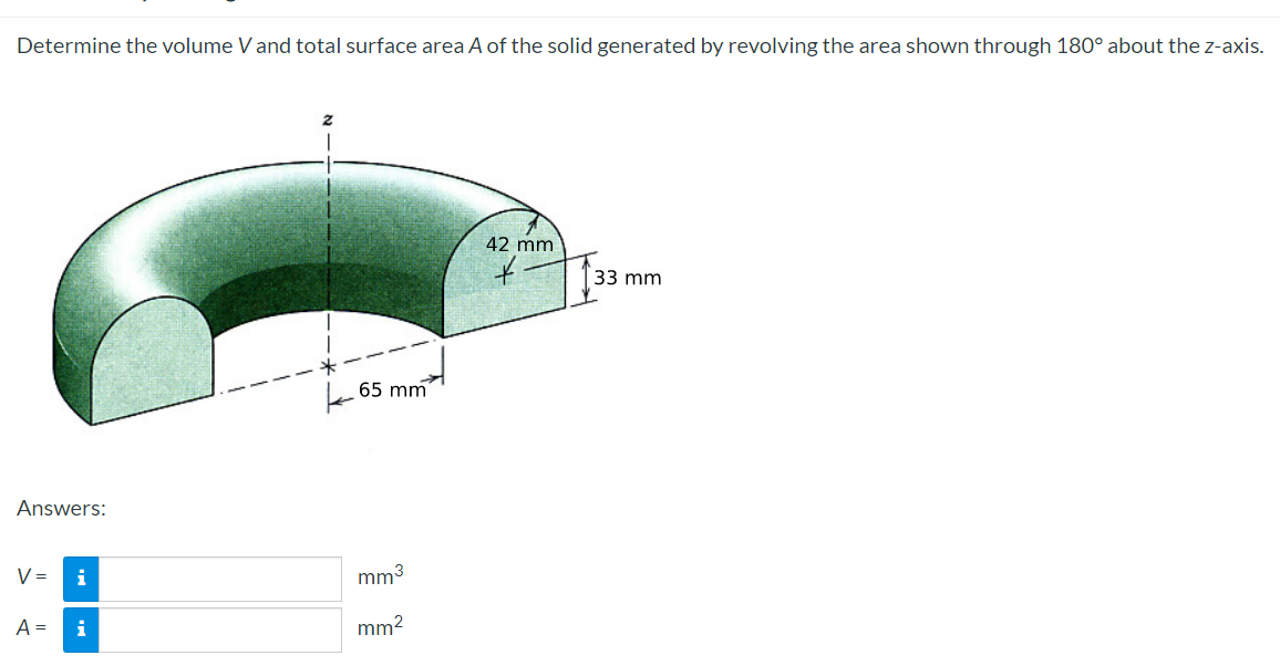 Determine the volume V and total surface area A of the solid generated by revolving the area shown through 180° about the z-axis.
Answers:
V =
A =
i
i
65 mm
mm³
mm²
42 mm
33 mm