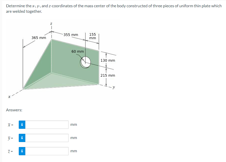 Determine the x-, y-, and z-coordinates of the mass center of the body constructed of three pieces of uniform thin plate which
are welded together.
Answers:
x=
y=
Z=
i
MO
365 mm
Z
355 mm
60 mm
mm
mm
mm
155
mm
130 mm
215 mm