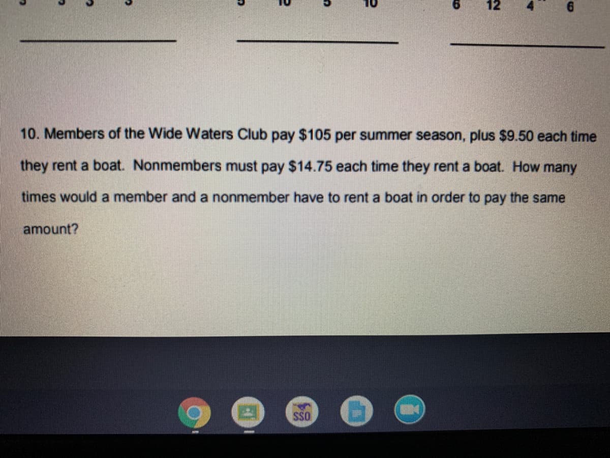 12
10. Members of the Wide Waters Club pay $105 per summer season, plus $9.50 each time
they rent a boat. Nonmembers must pay $14.75 each time they rent a boat. How many
times would a member and a nonmember have to rent a boat in order to pay the same
amount?
SSO
