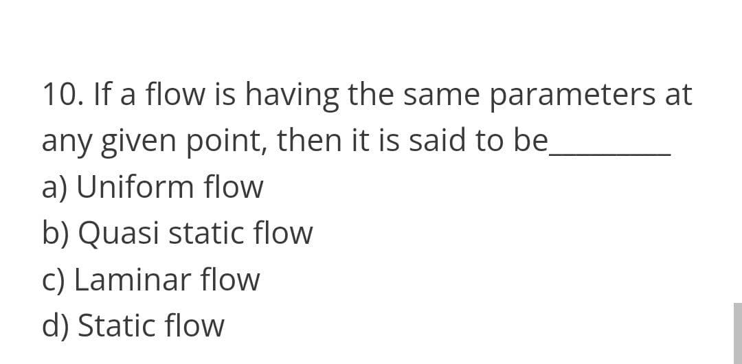 10. If a flow is having the same parameters at
any given point, then it is said to be
a) Uniform flow
b) Quasi static flow
c) Laminar flow
d) Static flow
