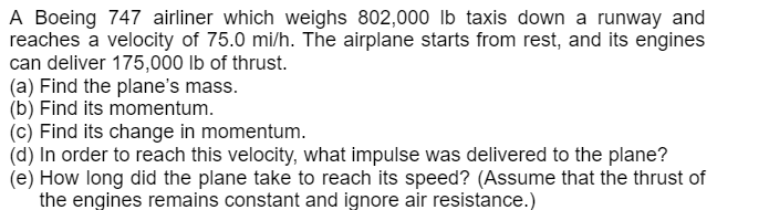 A Boeing 747 airliner which weighs 802,000 lb taxis down a runway and
reaches a velocity of 75.0 mi/h. The airplane starts from rest, and its engines
can deliver 175,000 lb of thrust.
(a) Find the plane's mass.
(b) Find its momentum.
(c) Find its change in momentum.
(d) In order to reach this velocity, what impulse was delivered to the plane?
(e) How long did the plane take to reach its speed? (Assume that the thrust of
the engines remains constant and ignore air resistance.)
